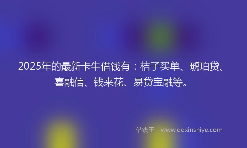 2025年的最新卡牛借钱有：桔子买单、琥珀贷、喜融信、钱来花、易贷宝融等。
