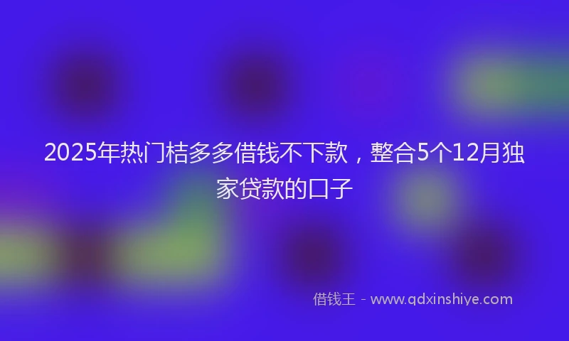 2025年热门桔多多借钱不下款，整合5个12月独家贷款的口子