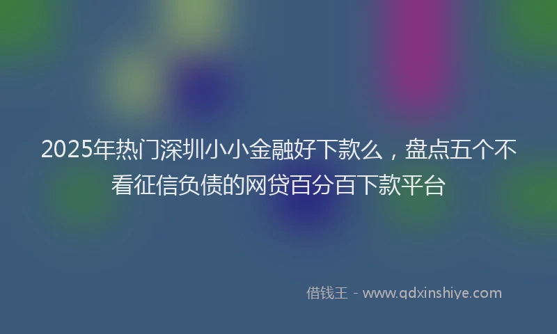 2025年热门深圳小小金融好下款么，盘点五个不看征信负债的网贷百分百下款平台
