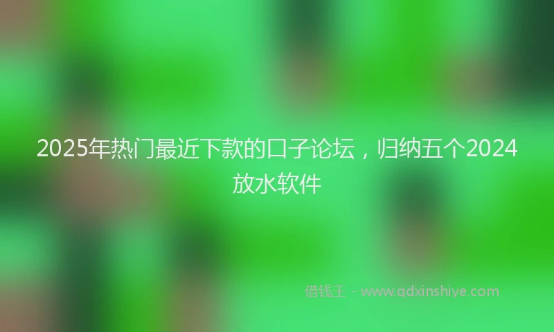 2025年热门最近下款的口子论坛，归纳五个2024放水软件