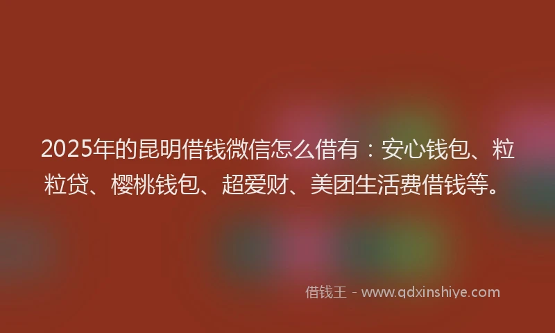 2025年的昆明借钱微信怎么借有：安心钱包、粒粒贷、樱桃钱包、超爱财、美团生活费借钱等。