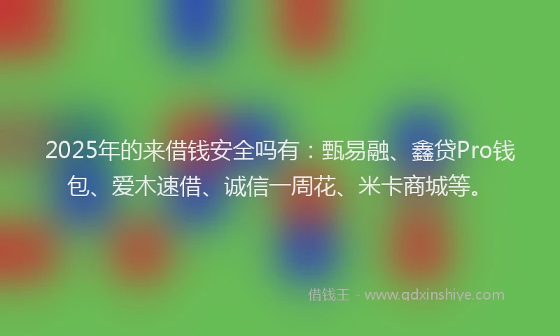 2025年的来借钱安全吗有：甄易融、鑫贷Pro钱包、爱木速借、诚信一周花、米卡商城等。