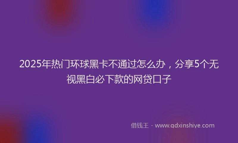 2025年热门环球黑卡不通过怎么办，分享5个无视黑白必下款的网贷口子
