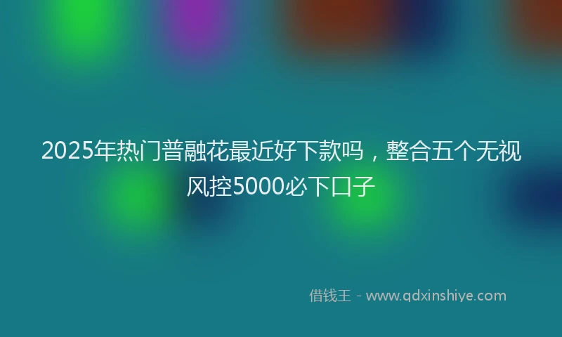 2025年热门普融花最近好下款吗，整合五个无视风控5000必下口子
