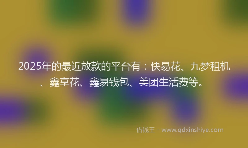 2025年的最近放款的平台有：快易花、九梦租机、鑫享花、鑫易钱包、美团生活费等。