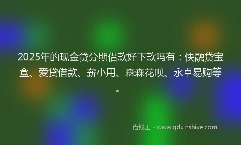 2025年的现金贷分期借款好下款吗有：快融贷宝盒、爱贷借款、薪小用、森森花呗、永卓易购等。