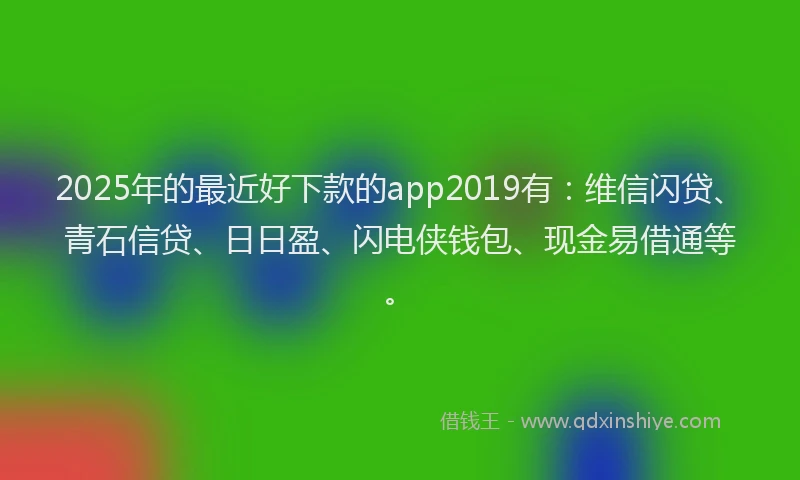 2025年的最近好下款的app2019有：维信闪贷、青石信贷、日日盈、闪电侠钱包、现金易借通等。