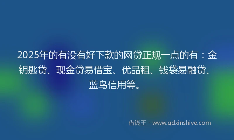 2025年的有没有好下款的网贷正规一点的有：金钥匙贷、现金贷易借宝、优品租、钱袋易融贷、蓝鸟信用等。