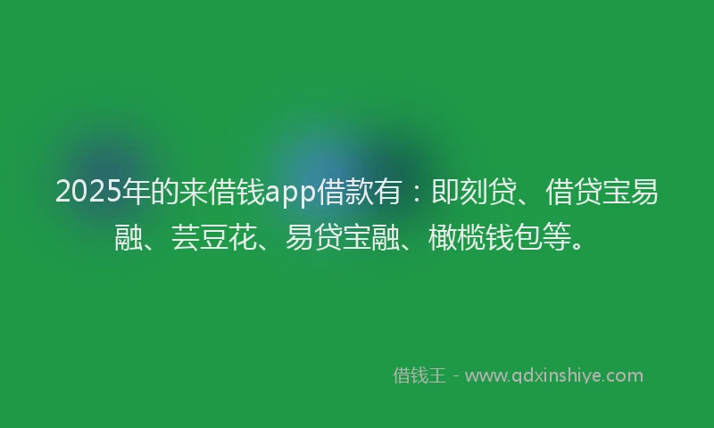 2025年的来借钱app借款有：即刻贷、借贷宝易融、芸豆花、易贷宝融、橄榄钱包等。