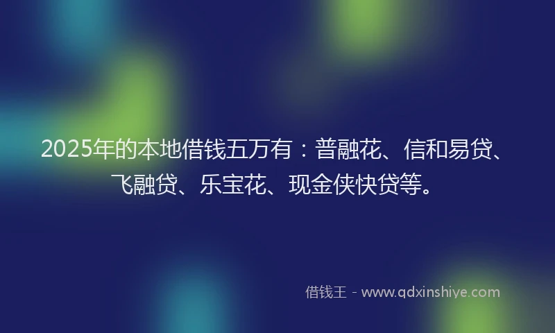 2025年的本地借钱五万有：普融花、信和易贷、飞融贷、乐宝花、现金侠快贷等。