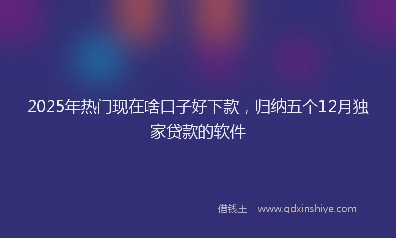 2025年热门现在啥口子好下款，归纳五个12月独家贷款的软件