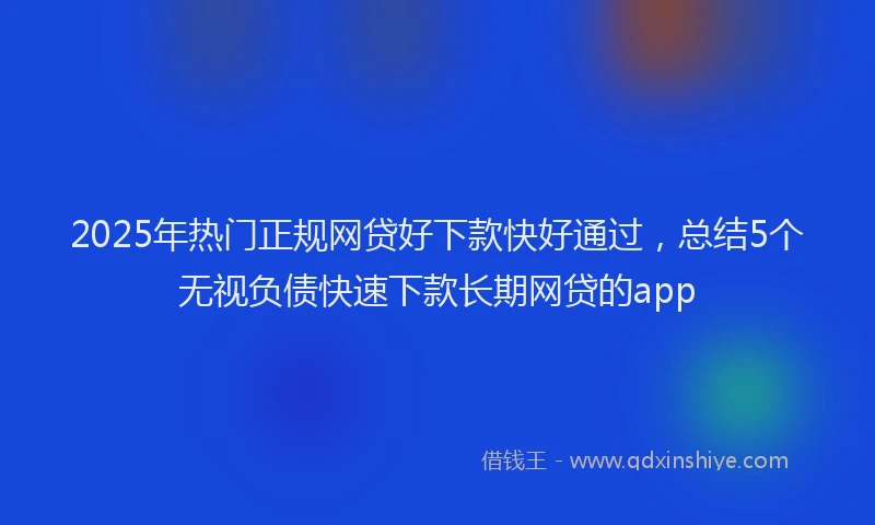 2025年热门正规网贷好下款快好通过，总结5个无视负债快速下款长期网贷的app