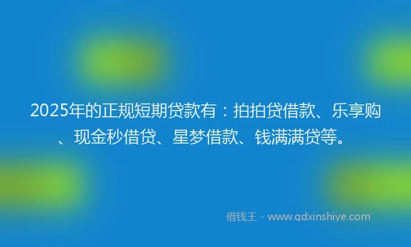 2025年的正规短期贷款有：拍拍贷借款、乐享购、现金秒借贷、星梦借款、钱满满贷等。