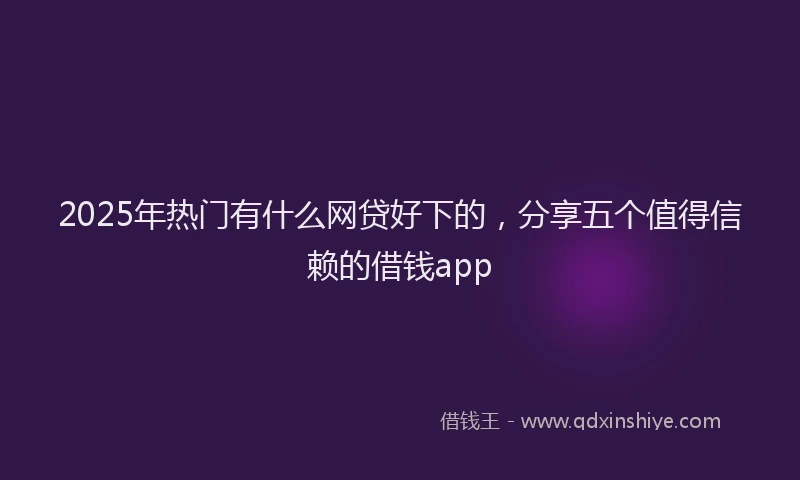 2025年热门有什么网贷好下的，分享五个值得信赖的借钱app