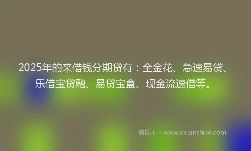 2025年的来借钱分期贷有：全金花、急速易贷、乐借宝贷融、易贷宝盒、现金流速借等。