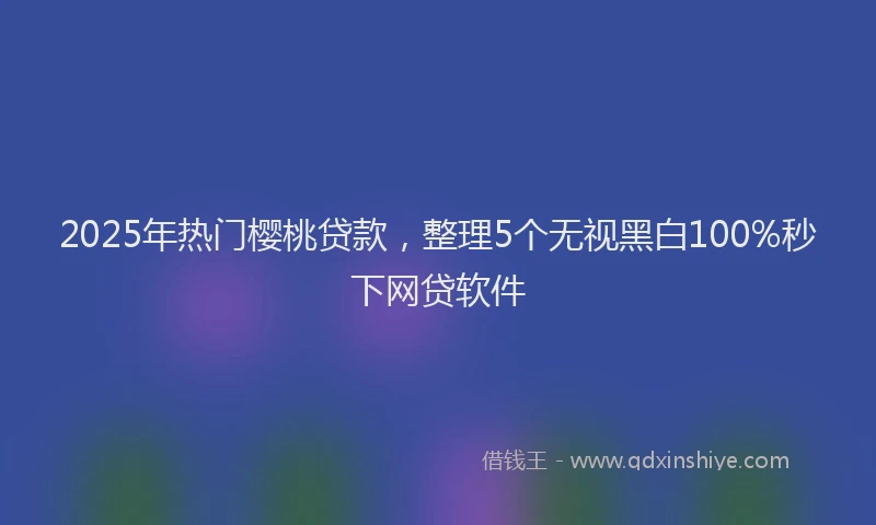 2025年热门樱桃贷款，整理5个无视黑白100%秒下网贷软件