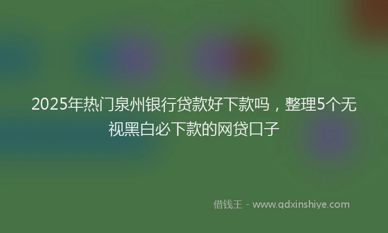 2025年热门泉州银行贷款好下款吗，整理5个无视黑白必下款的网贷口子