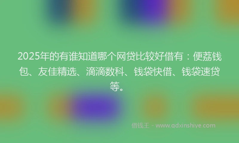 2025年的有谁知道哪个网贷比较好借有：便荔钱包、友佳精选、滴滴数科、钱袋快借、钱袋速贷等。