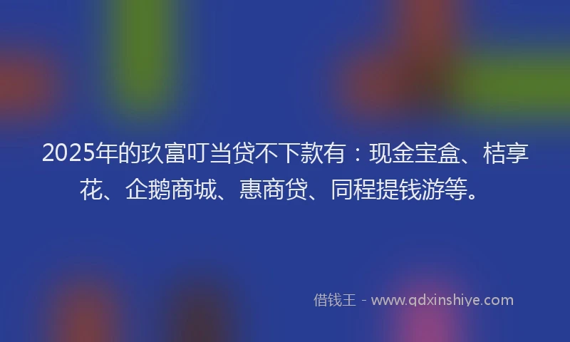 2025年的玖富叮当贷不下款有：现金宝盒、桔享花、企鹅商城、惠商贷、同程提钱游等。