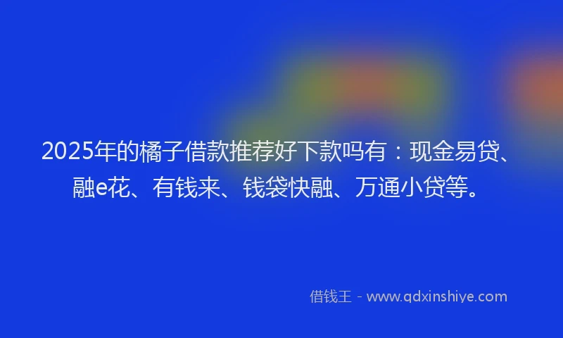 2025年的橘子借款推荐好下款吗有：现金易贷、融e花、有钱来、钱袋快融、万通小贷等。