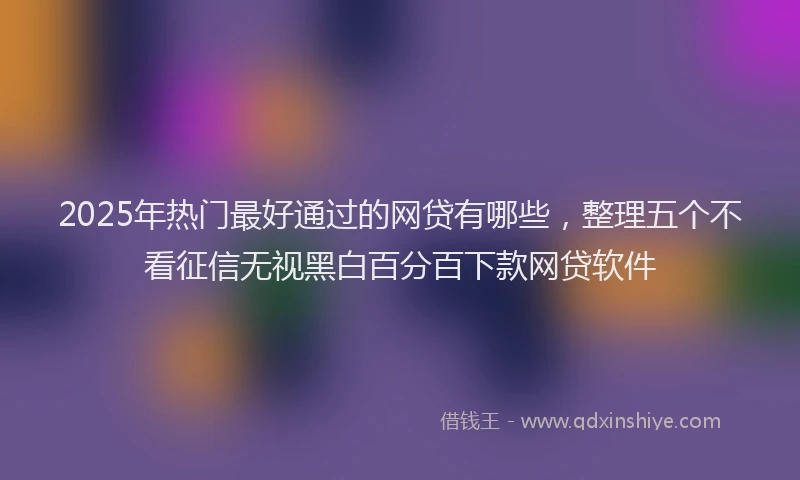 2025年热门最好通过的网贷有哪些，整理五个不看征信无视黑白百分百下款网贷软件