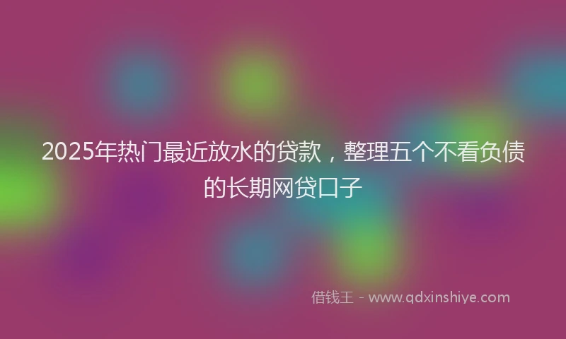 2025年热门最近放水的贷款，整理五个不看负债的长期网贷口子