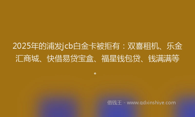 2025年的浦发jcb白金卡被拒有：双喜租机、乐金汇商城、快借易贷宝盒、福星钱包贷、钱满满等。