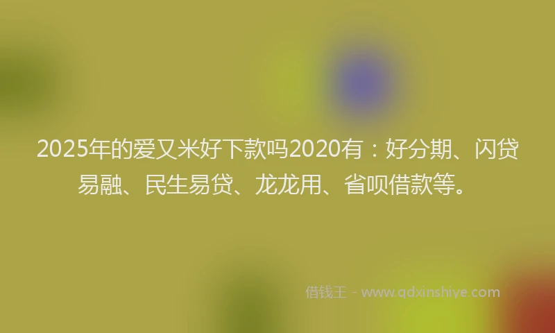 2025年的爱又米好下款吗2020有：好分期、闪贷易融、民生易贷、龙龙用、省呗借款等。