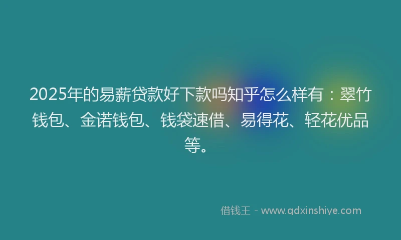 2025年的易薪贷款好下款吗知乎怎么样有：翠竹钱包、金诺钱包、钱袋速借、易得花、轻花优品等。