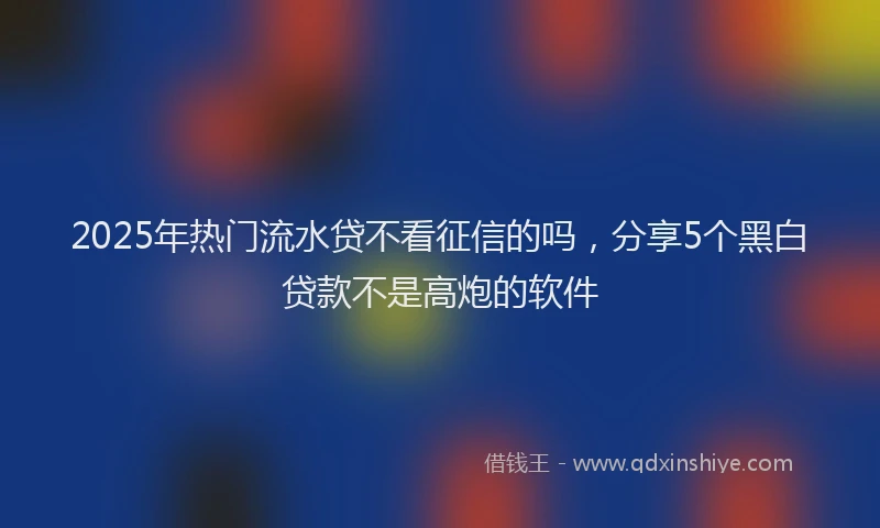 2025年热门流水贷不看征信的吗，分享5个黑白贷款不是高炮的软件