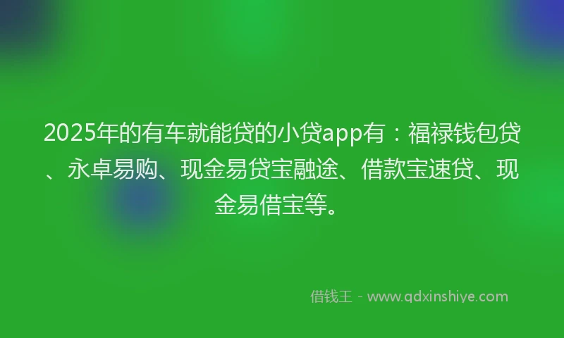 2025年的有车就能贷的小贷app有：福禄钱包贷、永卓易购、现金易贷宝融途、借款宝速贷、现金易借宝等。