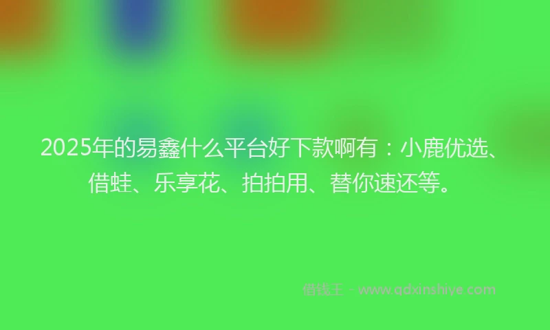 2025年的易鑫什么平台好下款啊有：小鹿优选、借蛙、乐享花、拍拍用、替你速还等。