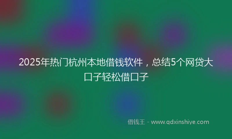 2025年热门杭州本地借钱软件，总结5个网贷大口子轻松借口子