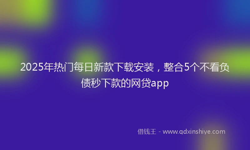 2025年热门每日新款下载安装，整合5个不看负债秒下款的网贷app