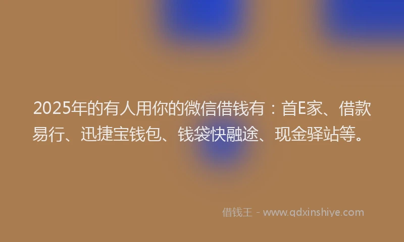 2025年的有人用你的微信借钱有：首E家、借款易行、迅捷宝钱包、钱袋快融途、现金驿站等。