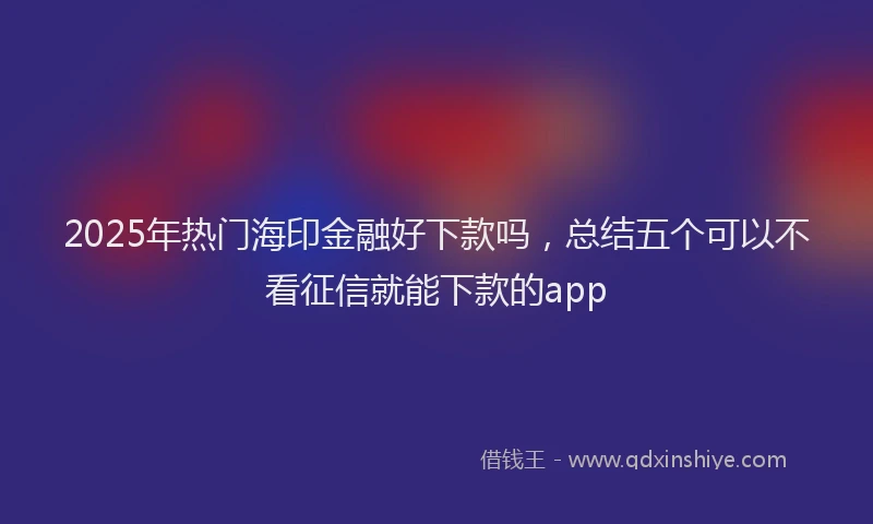 2025年热门海印金融好下款吗，总结五个可以不看征信就能下款的app