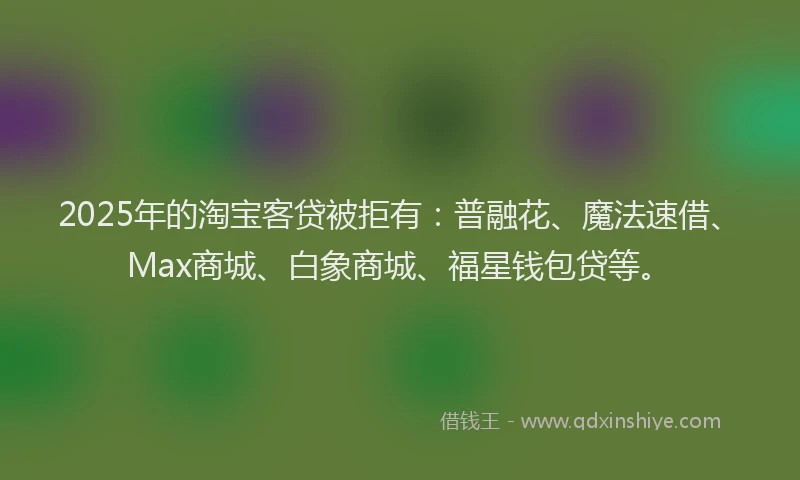 2025年的淘宝客贷被拒有：普融花、魔法速借、Max商城、白象商城、福星钱包贷等。