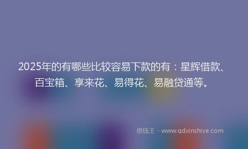 2025年的有哪些比较容易下款的有：星辉借款、百宝箱、享来花、易得花、易融贷通等。
