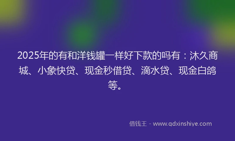 2025年的有和洋钱罐一样好下款的吗有：沐久商城、小象快贷、现金秒借贷、滴水贷、现金白鸽等。