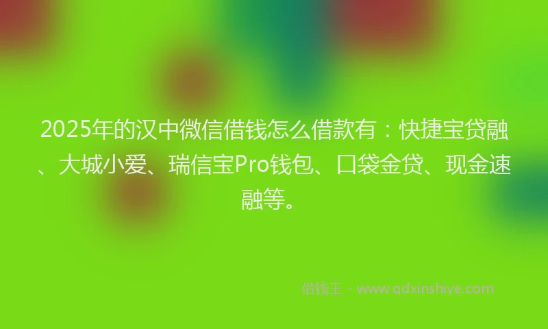 2025年的汉中微信借钱怎么借款有：快捷宝贷融、大城小爱、瑞信宝Pro钱包、口袋金贷、现金速融等。