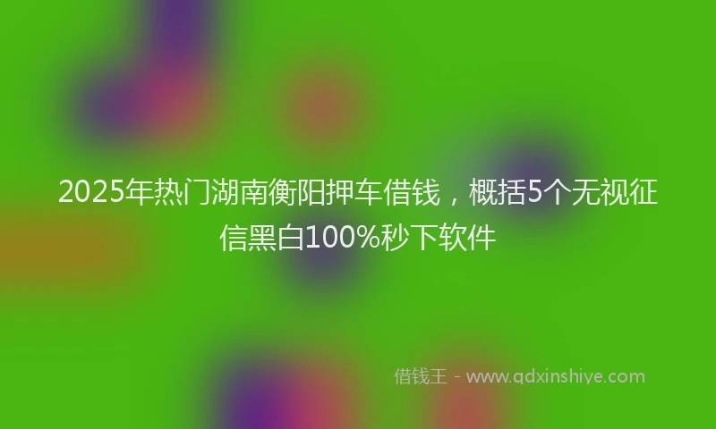 2025年热门湖南衡阳押车借钱，概括5个无视征信黑白100%秒下软件