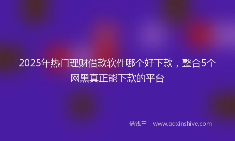 2025年热门理财借款软件哪个好下款，整合5个网黑真正能下款的平台