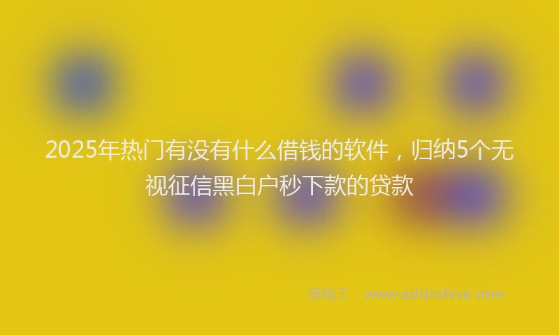 2025年热门有没有什么借钱的软件，归纳5个无视征信黑白户秒下款的贷款