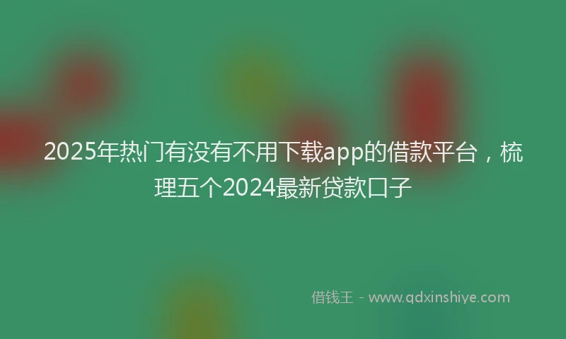 2025年热门有没有不用下载app的借款平台，梳理五个2024最新贷款口子