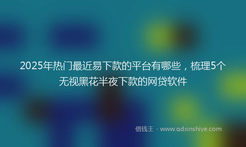2025年热门最近易下款的平台有哪些，梳理5个无视黑花半夜下款的网贷软件