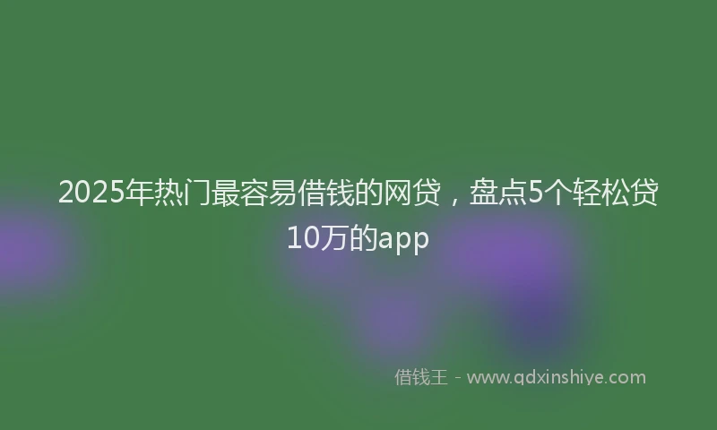 2025年热门最容易借钱的网贷，盘点5个轻松贷10万的app