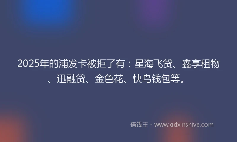 2025年的浦发卡被拒了有：星海飞贷、鑫享租物、迅融贷、金色花、快鸟钱包等。