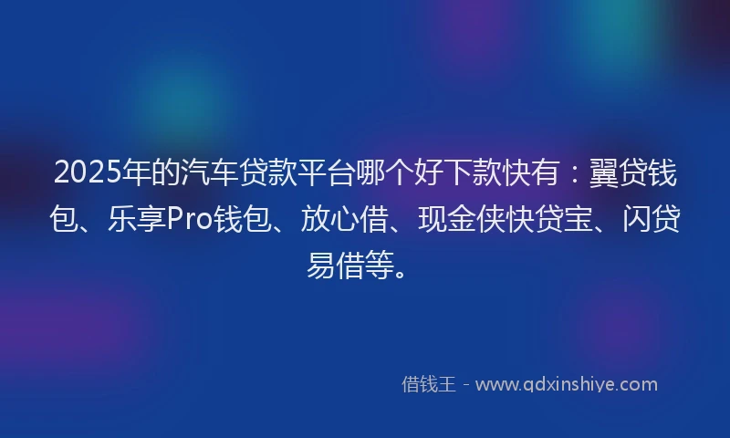 2025年的汽车贷款平台哪个好下款快有：翼贷钱包、乐享Pro钱包、放心借、现金侠快贷宝、闪贷易借等。