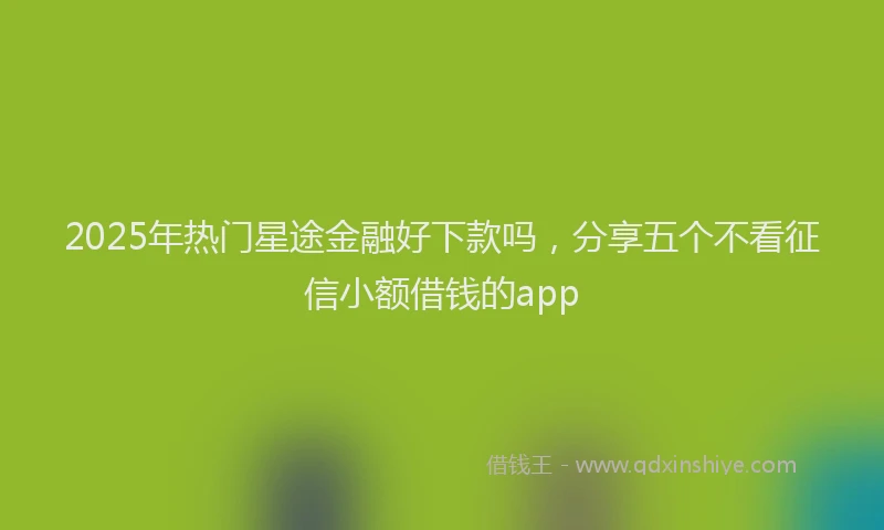 2025年热门星途金融好下款吗，分享五个不看征信小额借钱的app