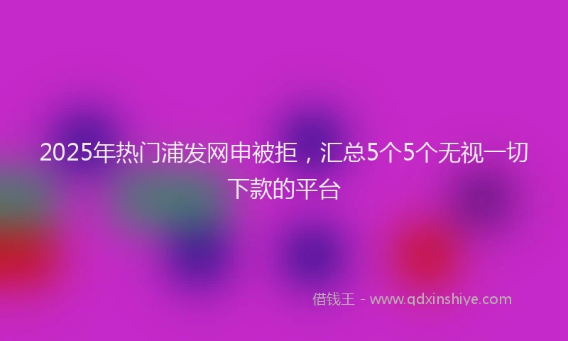 2025年热门浦发网申被拒，汇总5个5个无视一切下款的平台